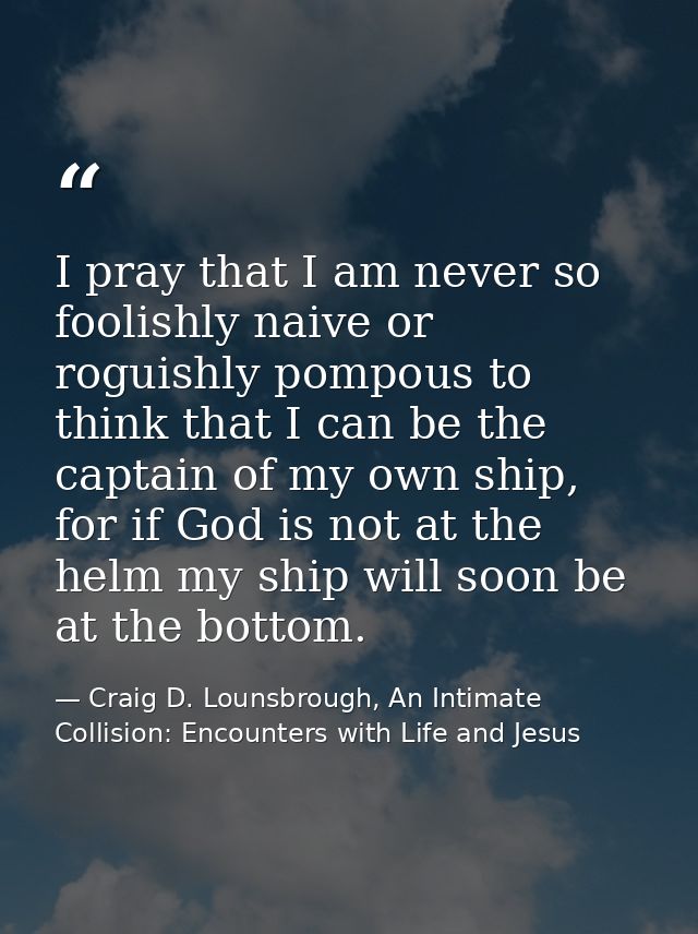 I pray that I am never so foolishly naive or roguishly pompous to think that I can be the captain of my own ship, for if — Craig D. Lounsbrough, An Intimate Collision: Encounters with Life and Jesus