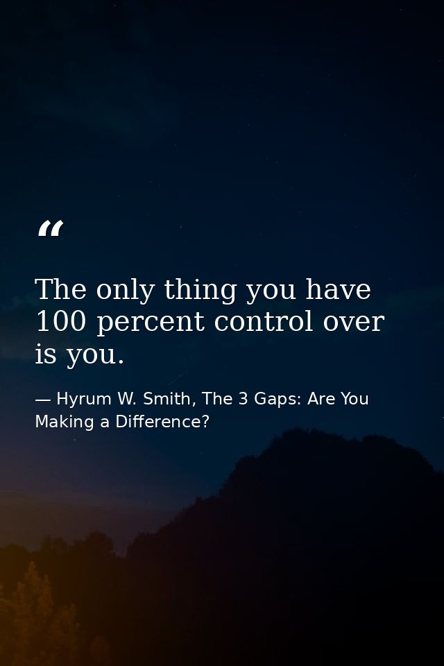 The only thing you have 100 percent control over is you. — Hyrum W. Smith, The 3 Gaps: Are You Making a Difference?