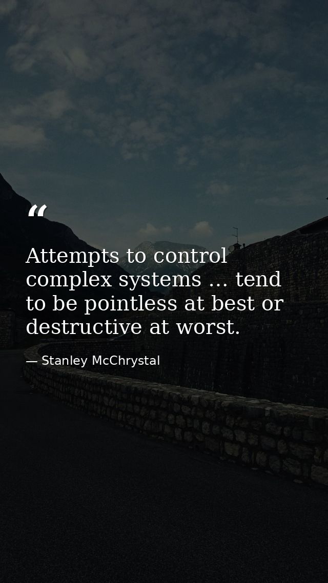 Attempts to control complex systems … tend to be pointless at best or destructive at worst. — Stanley McChrystal