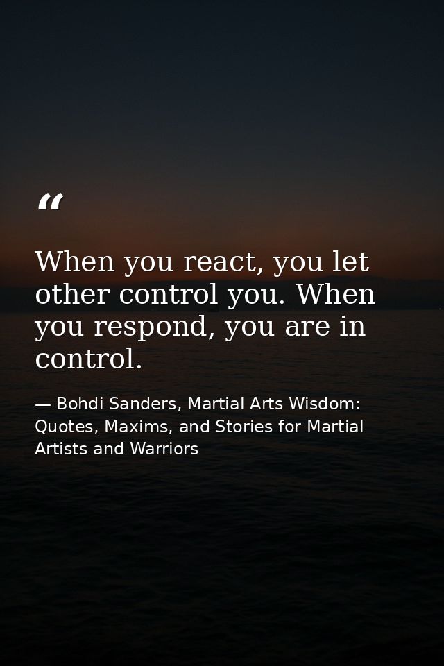 When you react, you let other control you. When you respond, you are in control. — Bohdi Sanders, Martial Arts Wisdom: Quotes, Maxims, and Stories for Martial Artists and Warriors