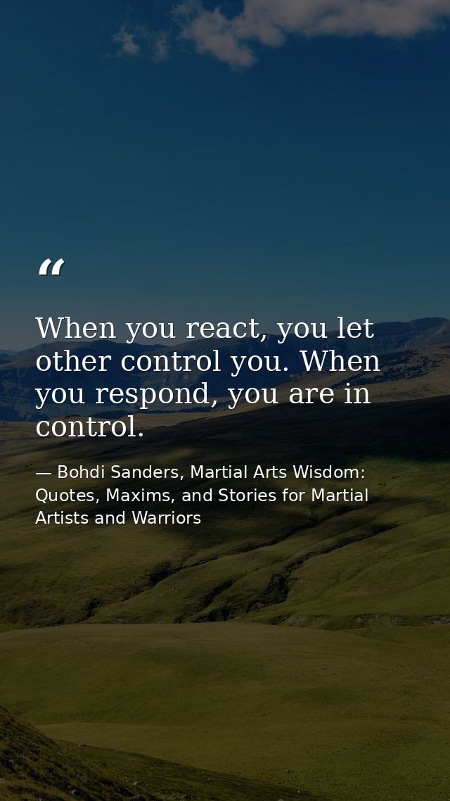 When you react, you let other control you. When you respond, you are in control. — Bohdi Sanders, Martial Arts Wisdom: Quotes, Maxims, and Stories for Martial Artists and Warriors