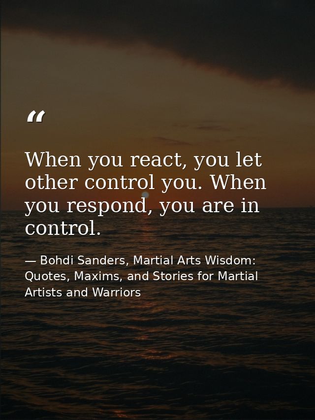 When you react, you let other control you. When you respond, you are in control. — Bohdi Sanders, Martial Arts Wisdom: Quotes, Maxims, and Stories for Martial Artists and Warriors