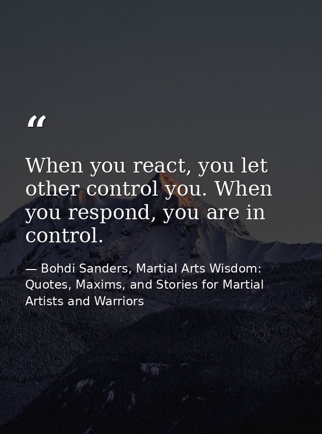 When you react, you let other control you. When you respond, you are in control. — Bohdi Sanders, Martial Arts Wisdom: Quotes, Maxims, and Stories for Martial Artists and Warriors