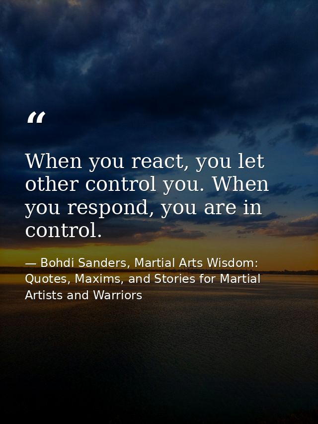 When you react, you let other control you. When you respond, you are in control. — Bohdi Sanders, Martial Arts Wisdom: Quotes, Maxims, and Stories for Martial Artists and Warriors