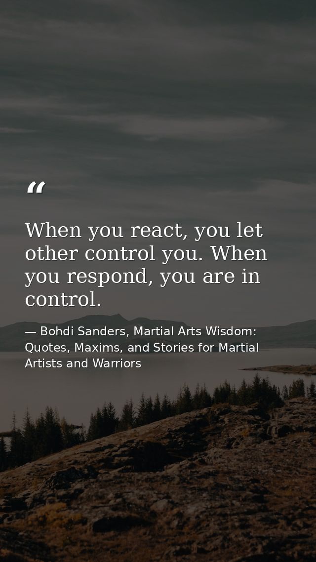 When you react, you let other control you. When you respond, you are in control. — Bohdi Sanders, Martial Arts Wisdom: Quotes, Maxims, and Stories for Martial Artists and Warriors