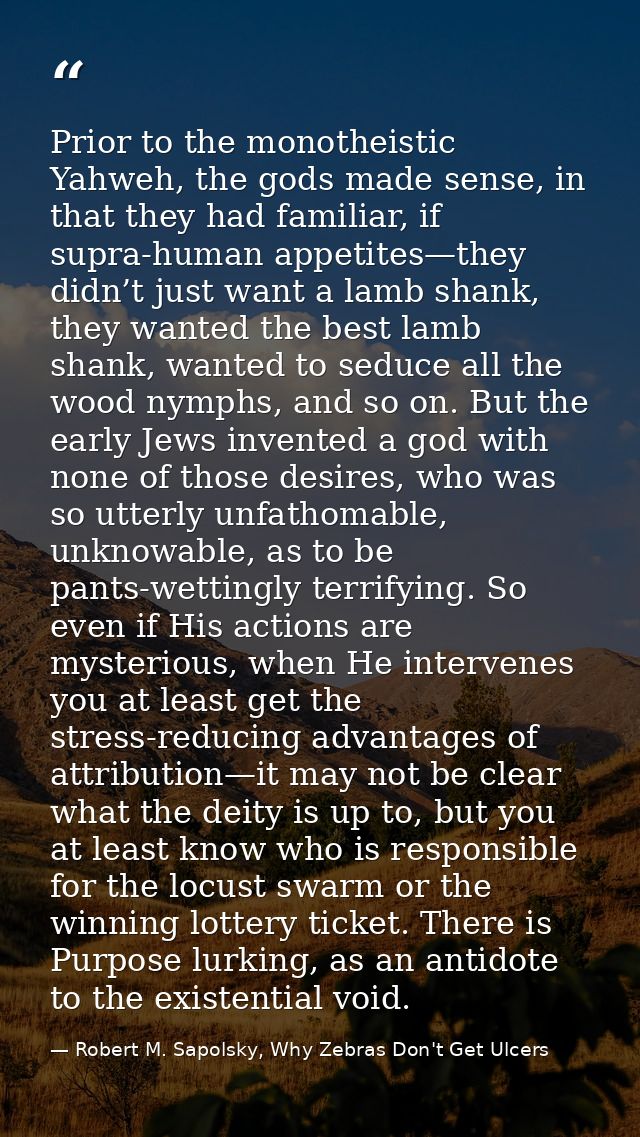 Prior to the monotheistic Yahweh, the gods made sense, in that they had familiar, if supra-human appetites—they didn’t j — Robert M. Sapolsky, Why Zebras Don't Get Ulcers