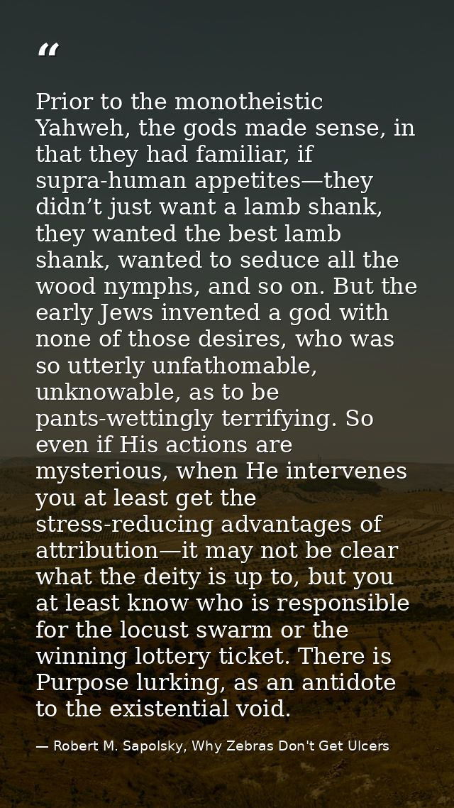 Prior to the monotheistic Yahweh, the gods made sense, in that they had familiar, if supra-human appetites—they didn’t j — Robert M. Sapolsky, Why Zebras Don't Get Ulcers