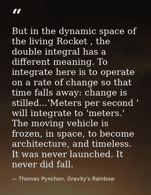 But in the dynamic space of the living Rocket , the double integral has a different meaning. To integrate here is to ope — Thomas Pynchon, Gravity's Rainbow