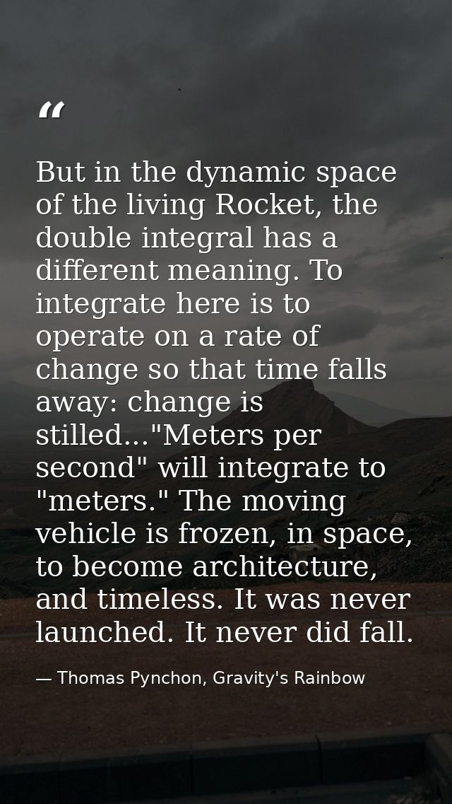 But in the dynamic space of the living Rocket, the double integral has a different meaning. To integrate here is to oper — Thomas Pynchon, Gravity's Rainbow