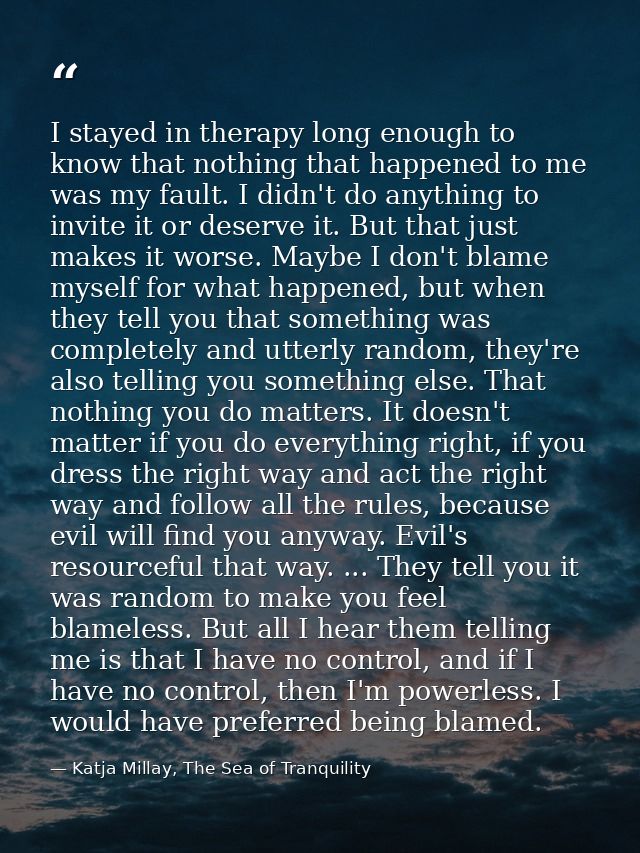 I stayed in therapy long enough to know that nothing that happened to me was my fault. I didn't do anything to invite it — Katja Millay, The Sea of Tranquility