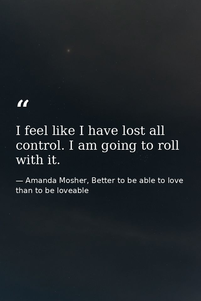 I feel like I have lost all control. I am going to roll with it. — Amanda Mosher, Better to be able to love than to be loveable