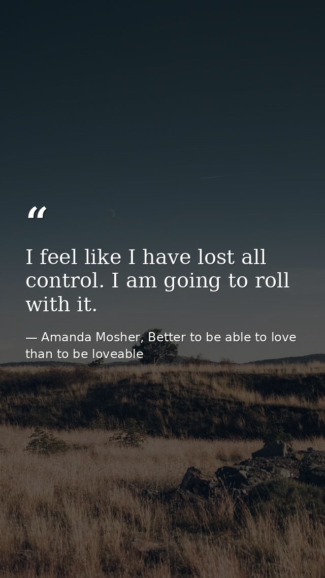 I feel like I have lost all control. I am going to roll with it. — Amanda Mosher, Better to be able to love than to be loveable