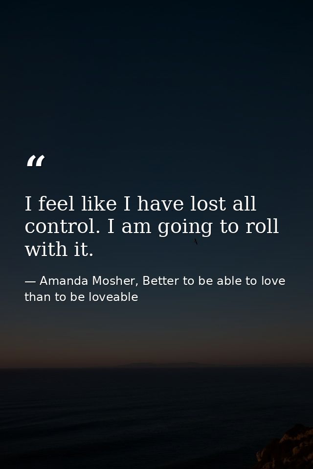 I feel like I have lost all control. I am going to roll with it. — Amanda Mosher, Better to be able to love than to be loveable