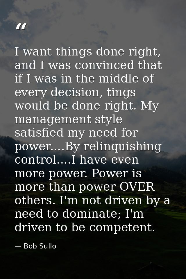 I want things done right, and I was convinced that if I was in the middle of every decision, tings would be done right.  — Bob Sullo