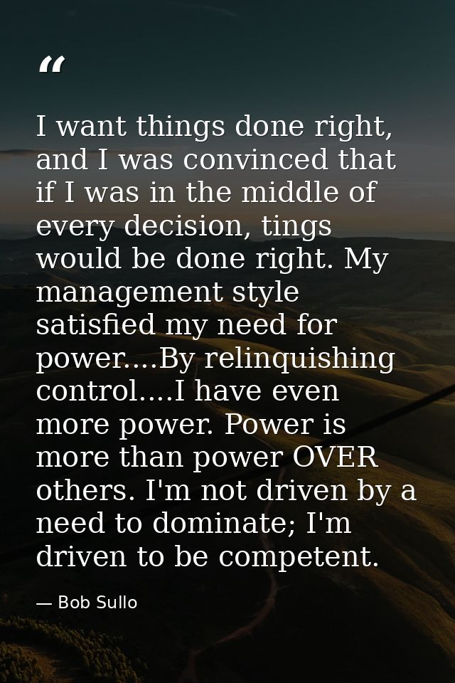 I want things done right, and I was convinced that if I was in the middle of every decision, tings would be done right.  — Bob Sullo