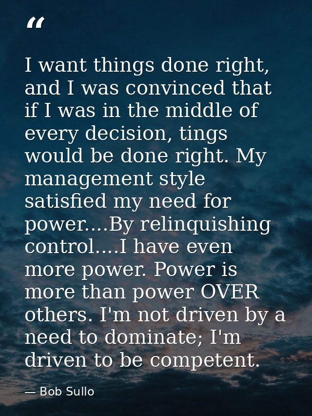 I want things done right, and I was convinced that if I was in the middle of every decision, tings would be done right.  — Bob Sullo