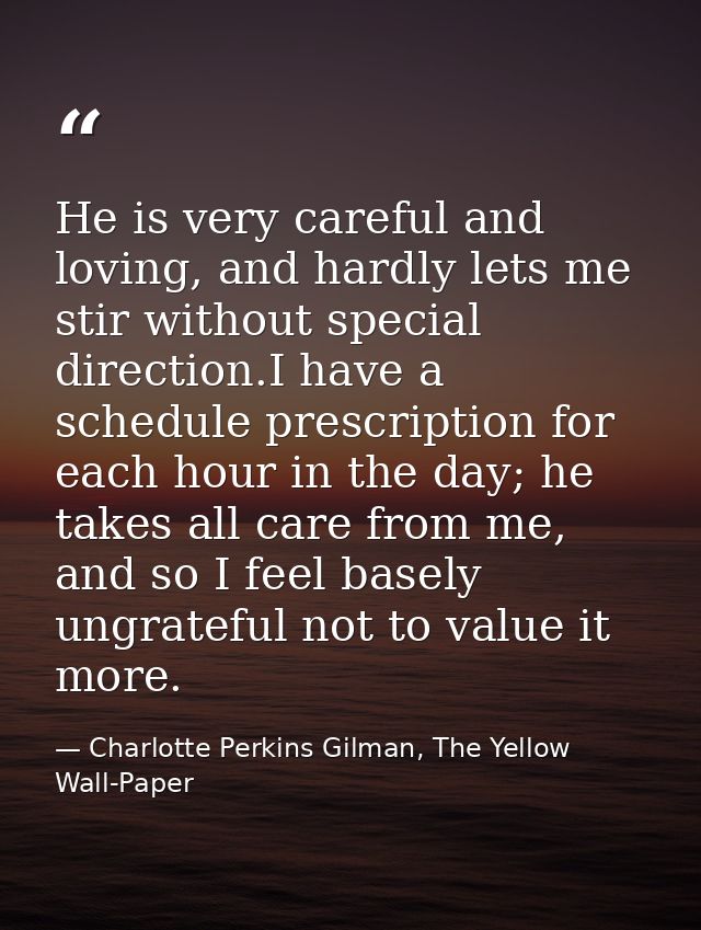 He is very careful and loving, and hardly lets me stir without special direction.I have a schedule prescription for each — Charlotte Perkins Gilman, The Yellow Wall-Paper
