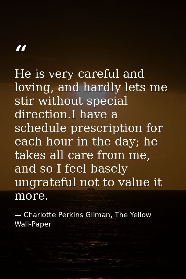 He is very careful and loving, and hardly lets me stir without special direction.I have a schedule prescription for each — Charlotte Perkins Gilman, The Yellow Wall-Paper