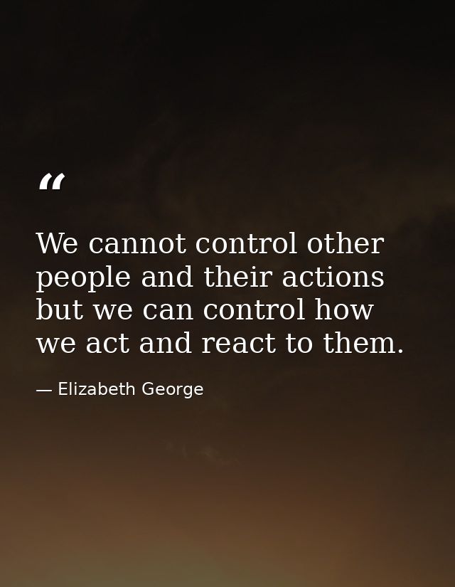 We cannot control other people and their actions but we can control how we act and react to them. — Elizabeth George