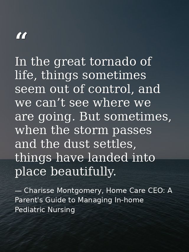 In the great tornado of life, things sometimes seem out of control, and we can’t see where we are going. But sometimes,  — Charisse Montgomery, Home Care CEO: A Parent's Guide to Managing In-home Pediatric Nursing