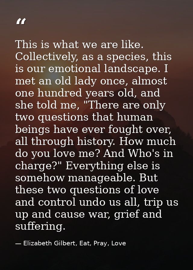 This is what we are like. Collectively, as a species, this is our emotional landscape. I met an old lady once, almost on — Elizabeth Gilbert, Eat, Pray, Love