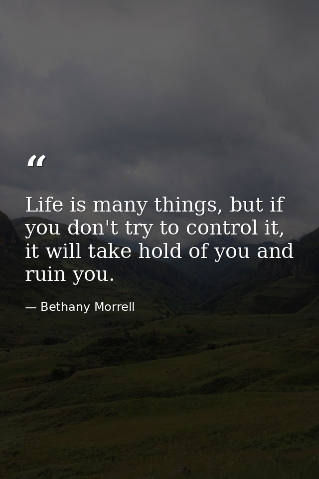 Life is many things, but if you don't try to control it, it will take hold of you and ruin you. — Bethany Morrell