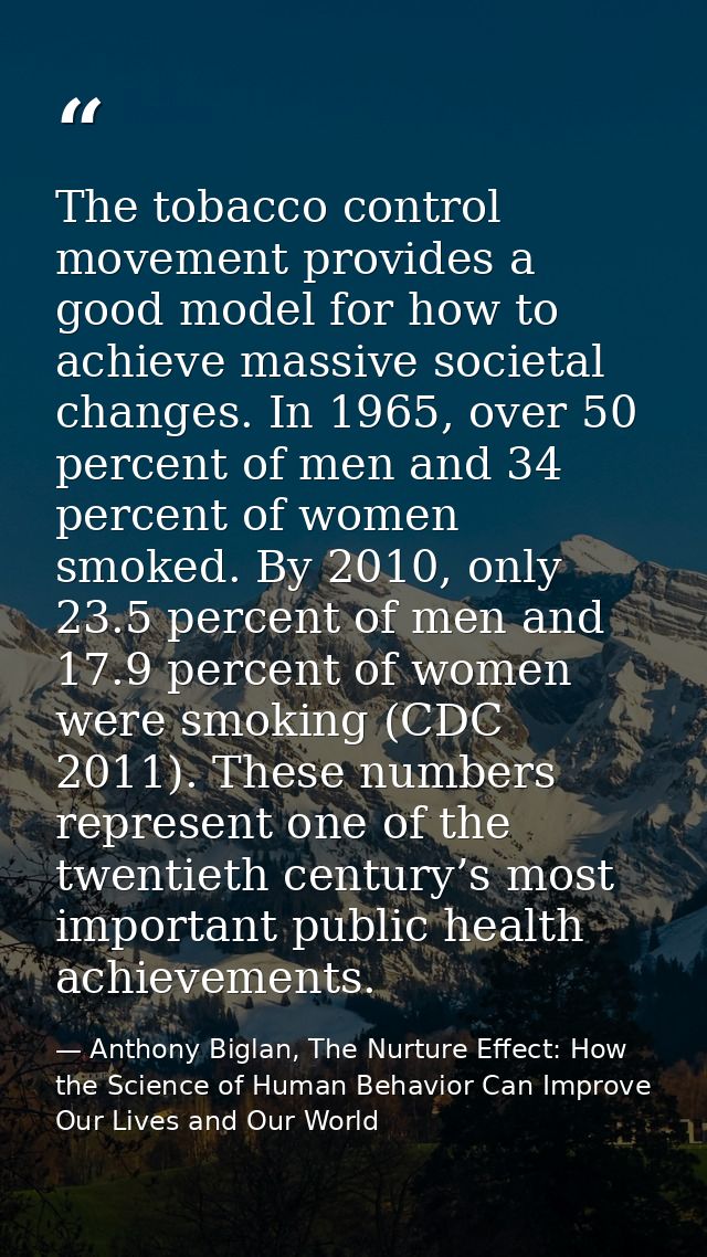 The tobacco control movement provides a good model for how to achieve massive societal changes. In 1965, over 50 percent — Anthony Biglan, The Nurture Effect: How the Science of Human Behavior Can Improve Our Lives and Our World