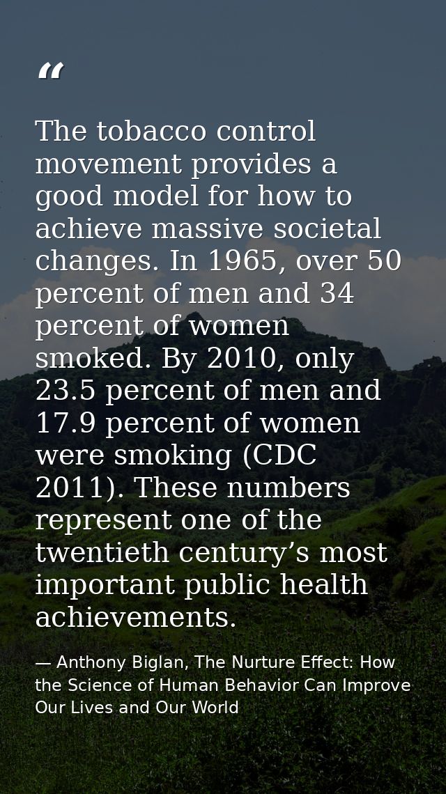 The tobacco control movement provides a good model for how to achieve massive societal changes. In 1965, over 50 percent — Anthony Biglan, The Nurture Effect: How the Science of Human Behavior Can Improve Our Lives and Our World