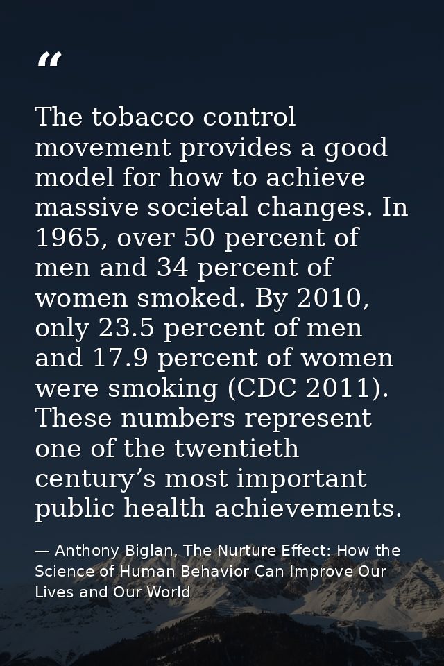 The tobacco control movement provides a good model for how to achieve massive societal changes. In 1965, over 50 percent — Anthony Biglan, The Nurture Effect: How the Science of Human Behavior Can Improve Our Lives and Our World
