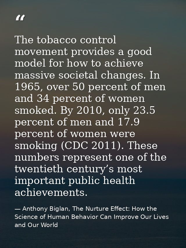 The tobacco control movement provides a good model for how to achieve massive societal changes. In 1965, over 50 percent — Anthony Biglan, The Nurture Effect: How the Science of Human Behavior Can Improve Our Lives and Our World