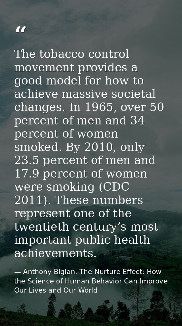The tobacco control movement provides a good model for how to achieve massive societal changes. In 1965, over 50 percent — Anthony Biglan, The Nurture Effect: How the Science of Human Behavior Can Improve Our Lives and Our World