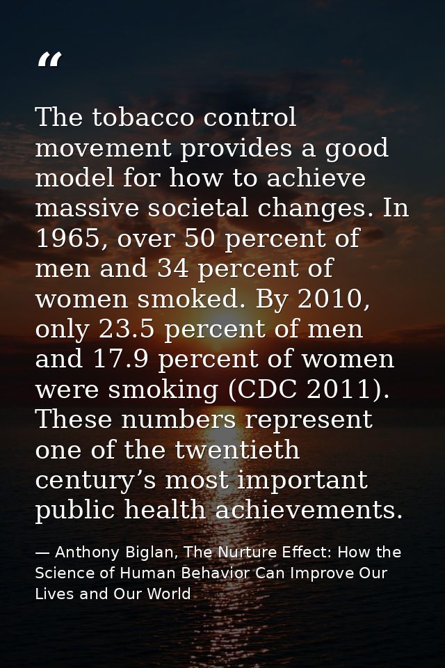The tobacco control movement provides a good model for how to achieve massive societal changes. In 1965, over 50 percent — Anthony Biglan, The Nurture Effect: How the Science of Human Behavior Can Improve Our Lives and Our World