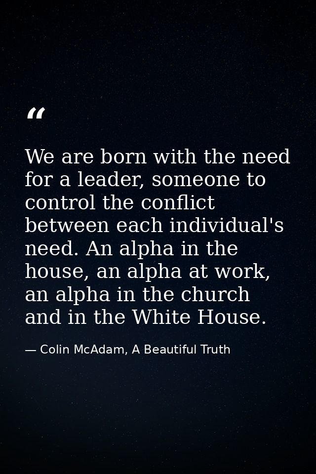 We are born with the need for a leader, someone to control the conflict between each individual's need. An alpha in the  — Colin McAdam, A Beautiful Truth