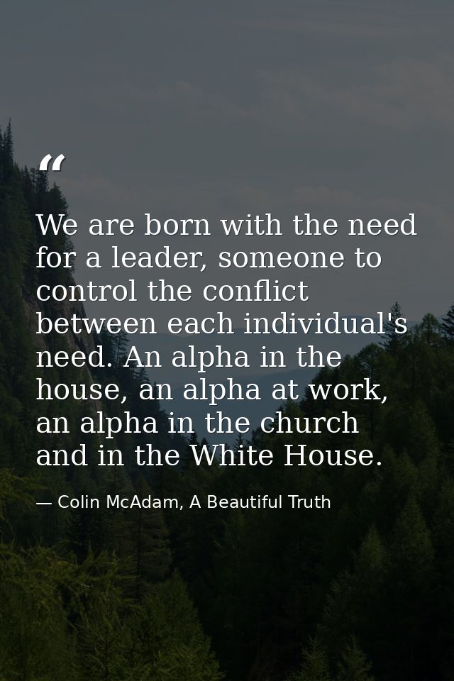 We are born with the need for a leader, someone to control the conflict between each individual's need. An alpha in the  — Colin McAdam, A Beautiful Truth