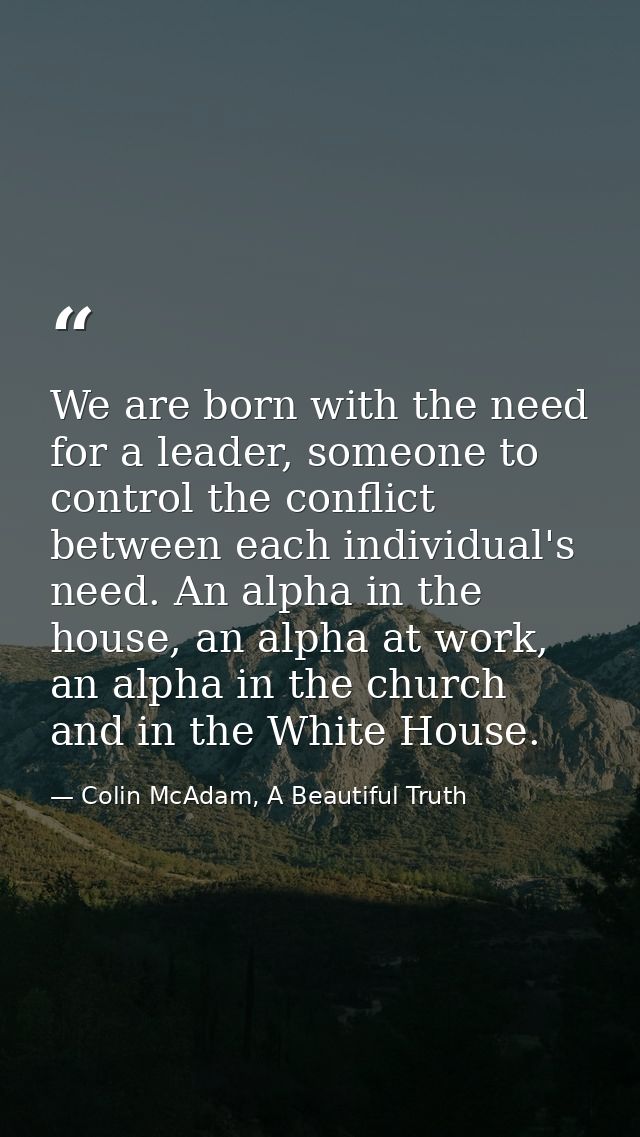 We are born with the need for a leader, someone to control the conflict between each individual's need. An alpha in the  — Colin McAdam, A Beautiful Truth