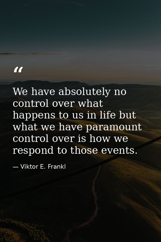 We have absolutely no control over what happens to us in life but what we have paramount control over is how we respond  — Viktor E. Frankl