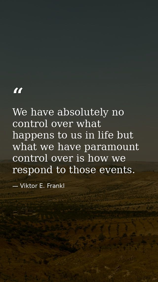 We have absolutely no control over what happens to us in life but what we have paramount control over is how we respond  — Viktor E. Frankl