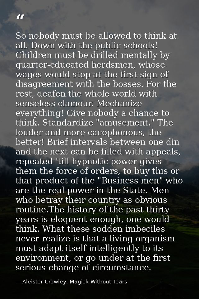 So nobody must be allowed to think at all. Down with the public schools! Children must be drilled mentally by quarter-ed — Aleister Crowley, Magick Without Tears