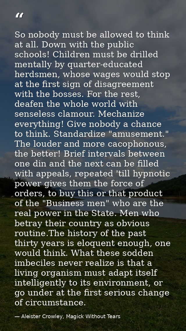 So nobody must be allowed to think at all. Down with the public schools! Children must be drilled mentally by quarter-ed — Aleister Crowley, Magick Without Tears