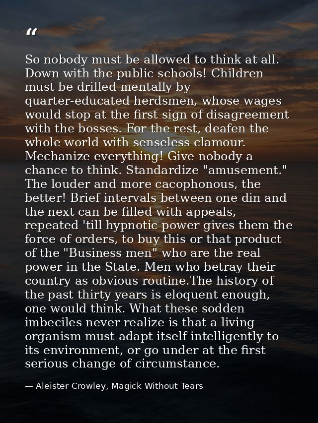 So nobody must be allowed to think at all. Down with the public schools! Children must be drilled mentally by quarter-ed — Aleister Crowley, Magick Without Tears