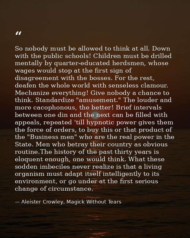So nobody must be allowed to think at all. Down with the public schools! Children must be drilled mentally by quarter-ed — Aleister Crowley, Magick Without Tears