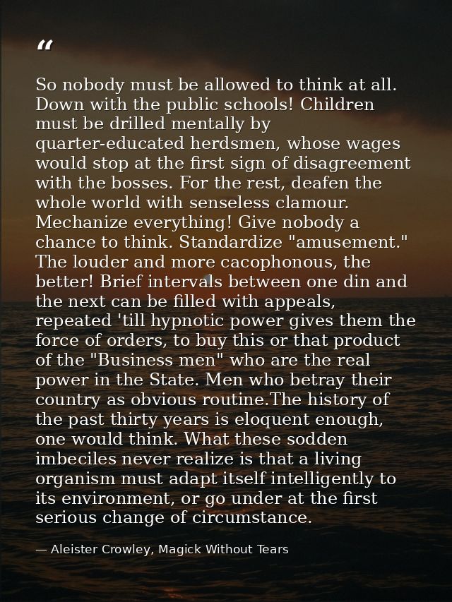 So nobody must be allowed to think at all. Down with the public schools! Children must be drilled mentally by quarter-ed — Aleister Crowley, Magick Without Tears