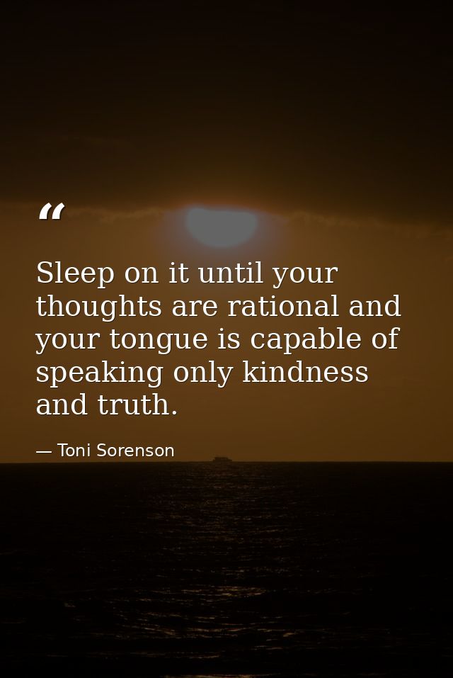 Sleep on it until your thoughts are rational and your tongue is capable of speaking only kindness and truth. — Toni Sorenson
