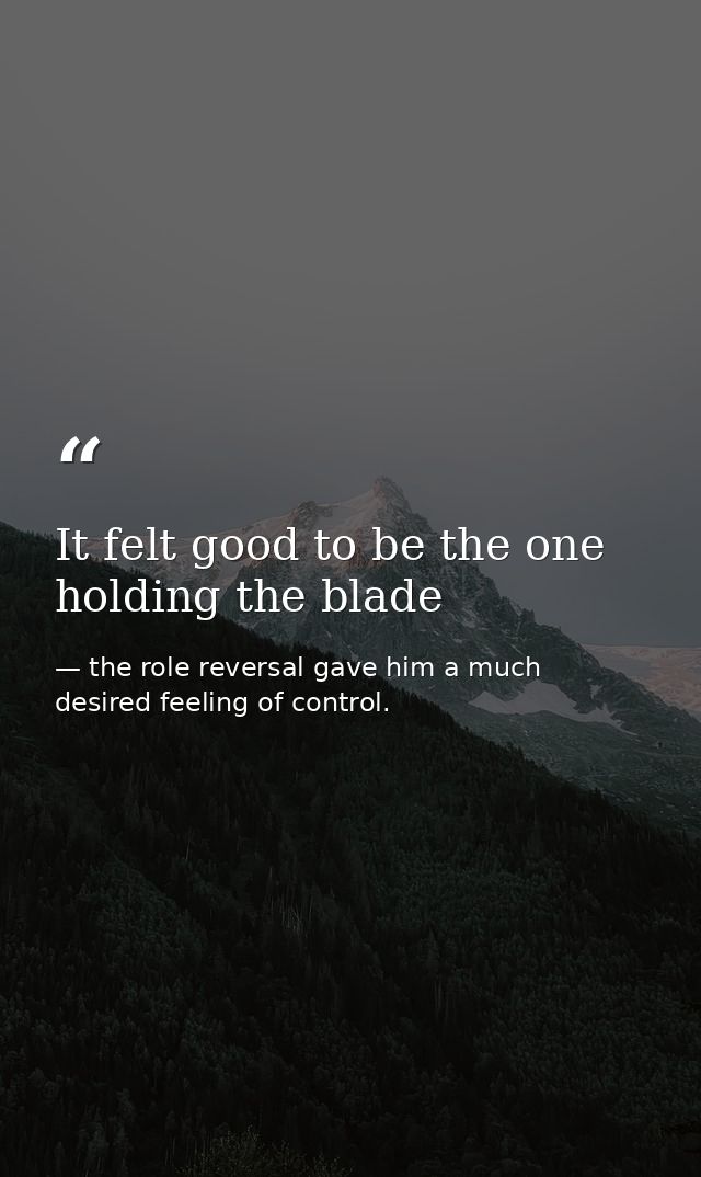 It felt good to be the one holding the blade — the role reversal gave him a much desired feeling of control.