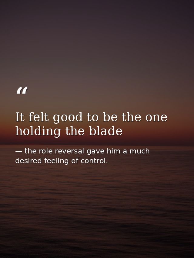 It felt good to be the one holding the blade — the role reversal gave him a much desired feeling of control.