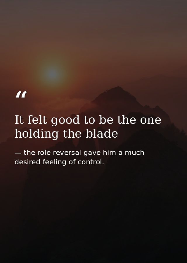 It felt good to be the one holding the blade — the role reversal gave him a much desired feeling of control.