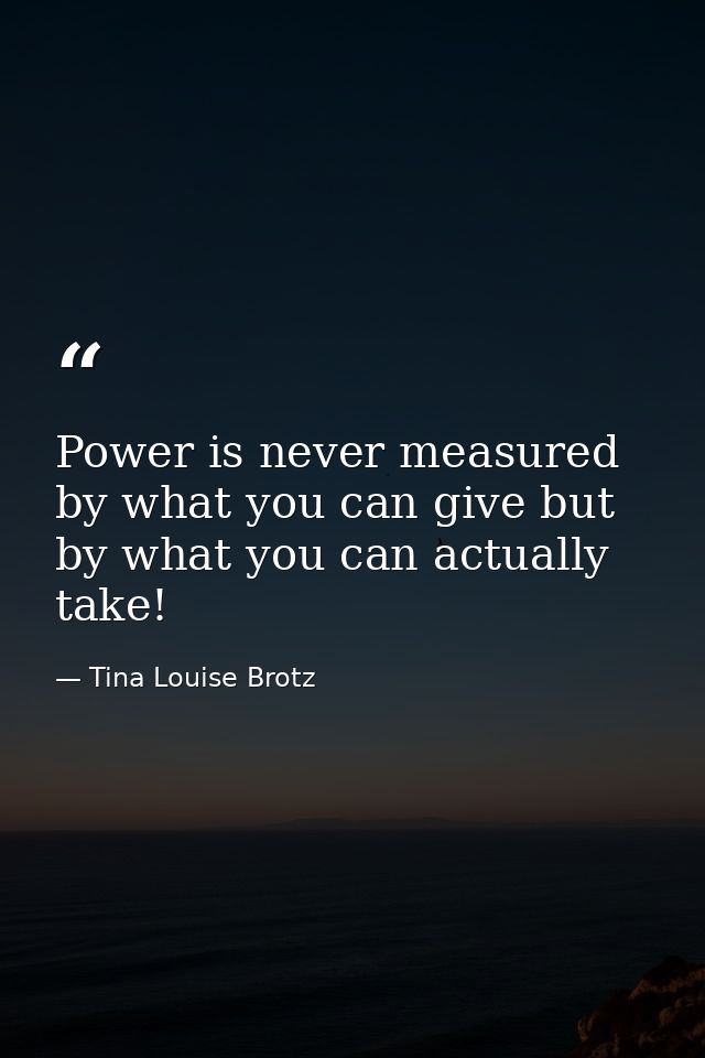 Power is never measured by what you can give but by what you can actually take! — Tina Louise Brotz