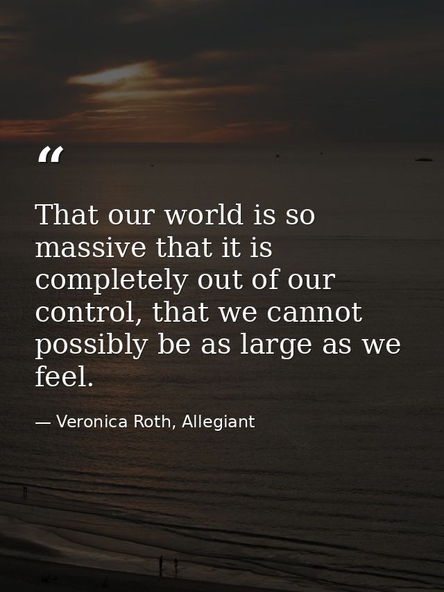 That our world is so massive that it is completely out of our control, that we cannot possibly be as large as we feel. — Veronica Roth, Allegiant