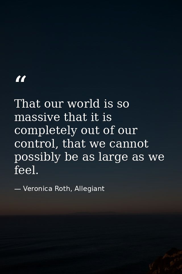 That our world is so massive that it is completely out of our control, that we cannot possibly be as large as we feel. — Veronica Roth, Allegiant