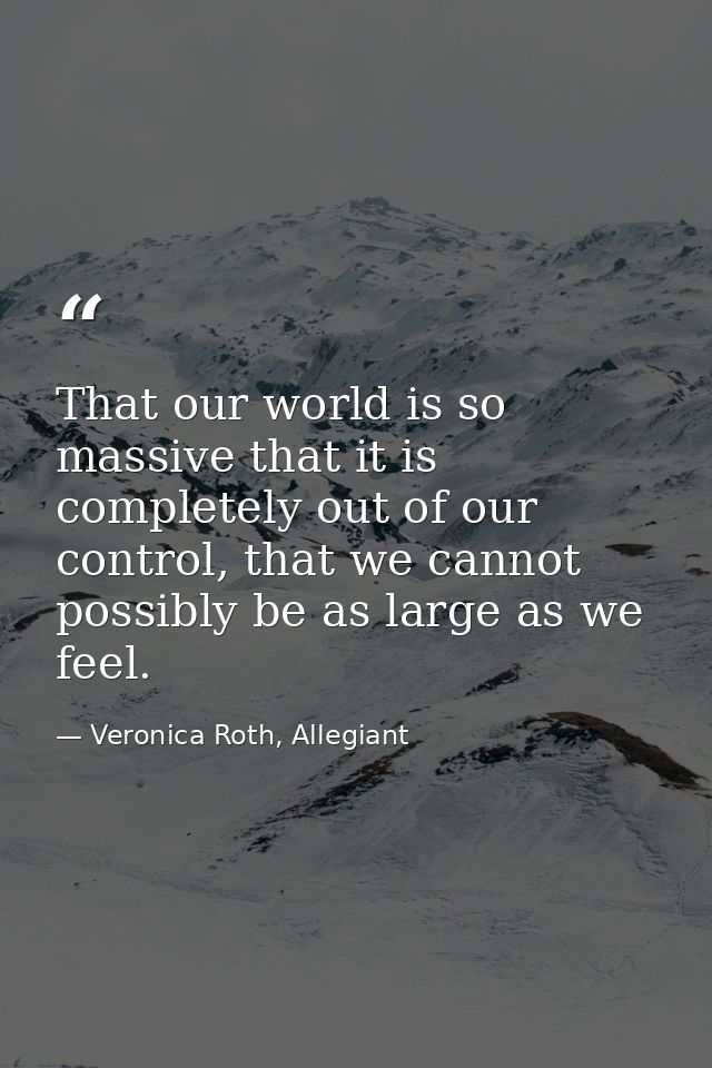 That our world is so massive that it is completely out of our control, that we cannot possibly be as large as we feel. — Veronica Roth, Allegiant